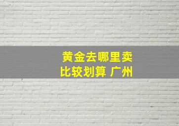 黄金去哪里卖比较划算 广州